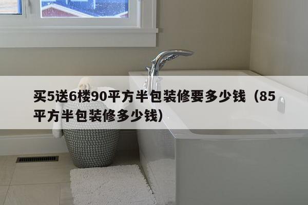 买5送6楼90平方半包装修要多少钱（85平方半包装修多少钱）-第1张图片