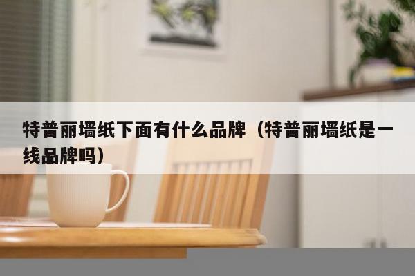 特普丽墙纸下面有什么品牌（特普丽墙纸是一线品牌吗）-第1张图片