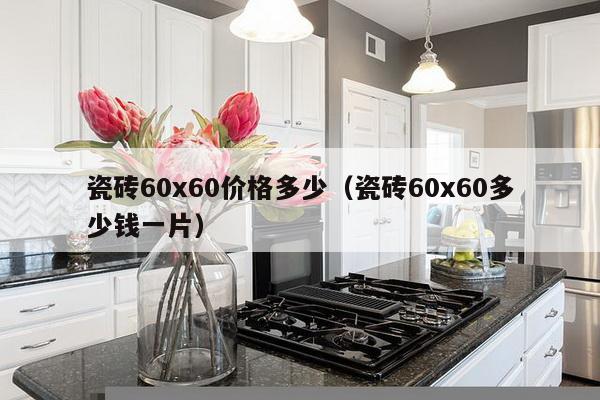 瓷砖60x60价格多少（瓷砖60x60多少钱一片）-第1张图片