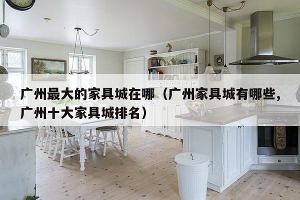 广州最大的家具城在哪（广州家具城有哪些,广州十大家具城排名）-第1张图片