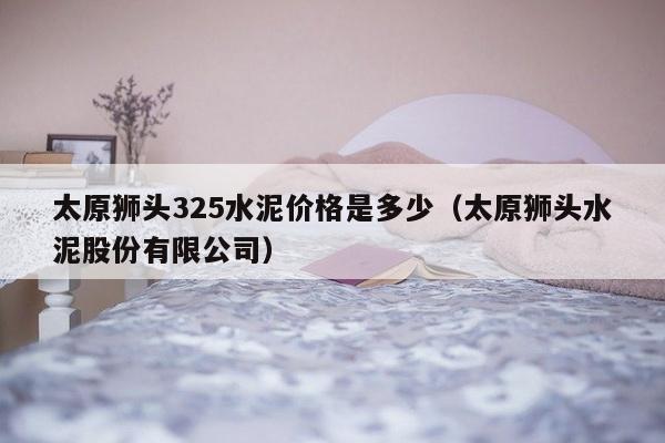 太原狮头325水泥价格是多少（太原狮头水泥股份有限公司）-第1张图片