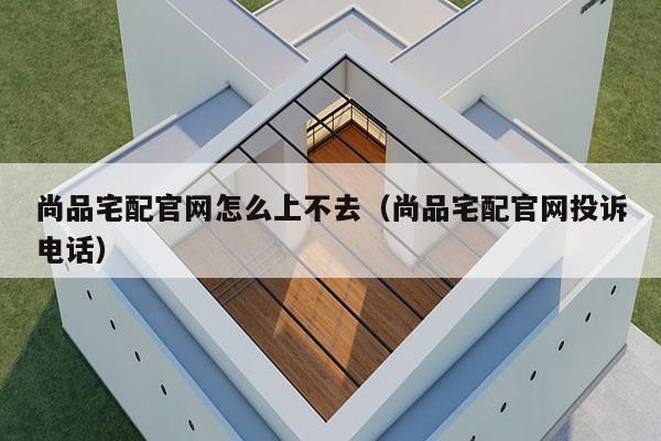 尚品宅配官网怎么上不去（尚品宅配官网投诉电话）-第1张图片