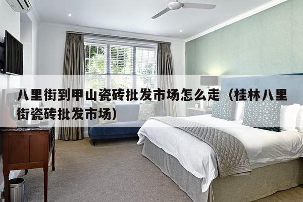 八里街到甲山瓷砖批发市场怎么走（桂林八里街瓷砖批发市场）-第1张图片