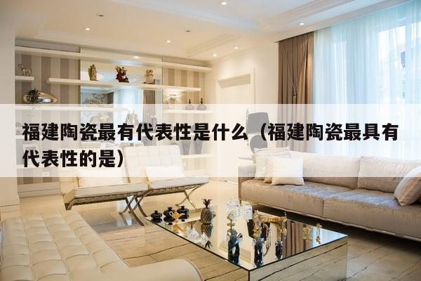 福建陶瓷最有代表性是什么（福建陶瓷最具有代表性的是）-第1张图片