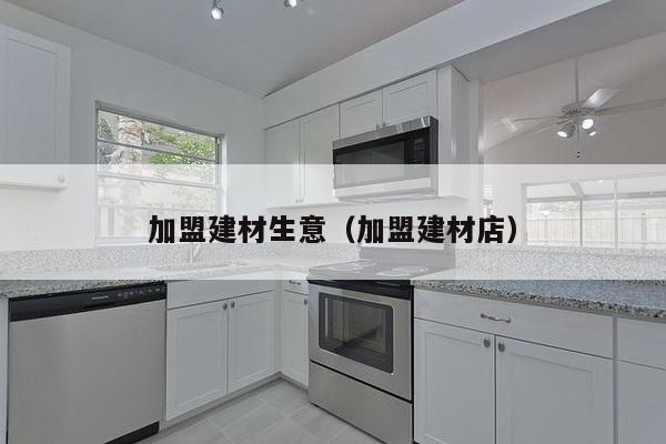 加盟建材生意（加盟建材店）-第1张图片