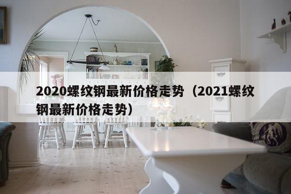 2020螺纹钢最新价格走势（2021螺纹钢最新价格走势）-第1张图片