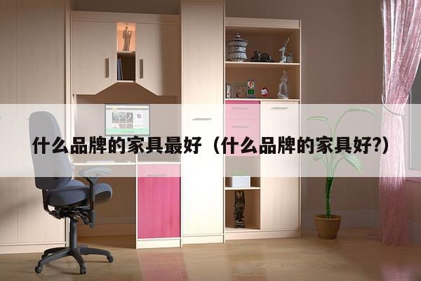 什么品牌的家具最好（什么品牌的家具好?）-第1张图片