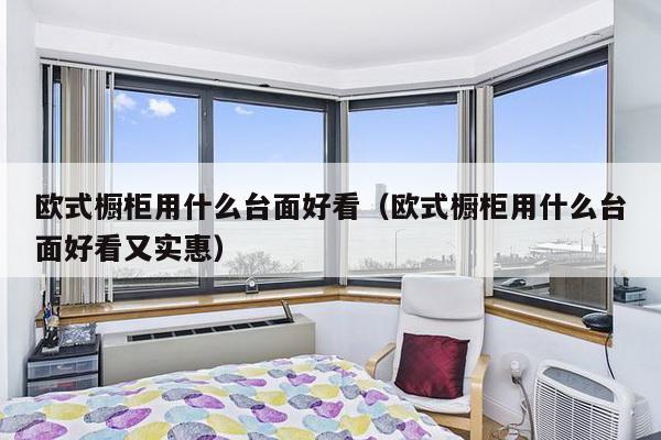 欧式橱柜用什么台面好看（欧式橱柜用什么台面好看又实惠）-第1张图片