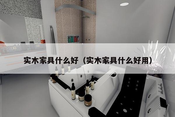 实木家具什么好（实木家具什么好用）-第1张图片