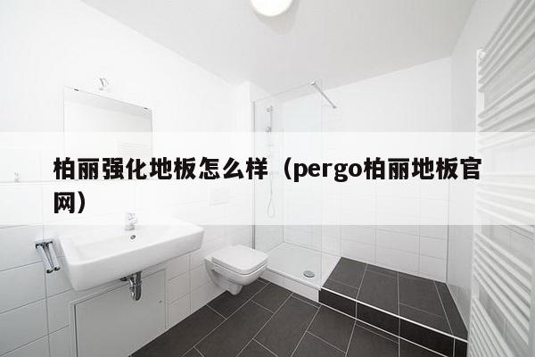 柏丽强化地板怎么样（pergo柏丽地板官网）-第1张图片