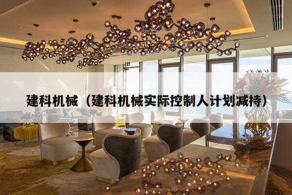 建科机械(建科机械实际控制人计划减持)-第1张图片 建科机械(建科机械实际控制人计划减持)-第1张图片