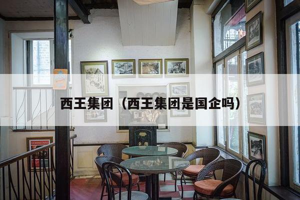 西王集团(西王集团是国企吗)-第1张图片 西王集团(西王集团是国企吗)-第1张图片