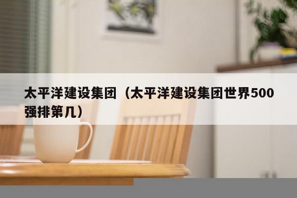 太平洋建设集团(太平洋建设集团世界500强排第几)-第1张图片 太平洋建设集团(太平洋建设集团世界500强排第几)-第1张图片